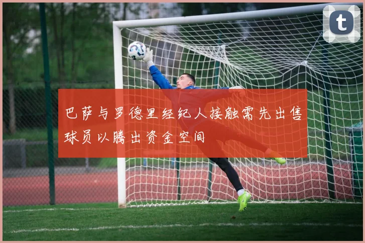 巴萨与罗德里经纪人接触需先出售球员以腾出资金空间