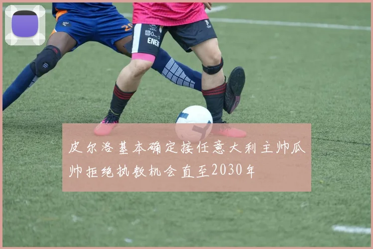 皮尔洛基本确定接任意大利主帅瓜帅拒绝执教机会直至2030年