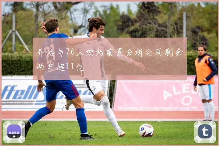 乔治与76人续约前景分析合同剩余两年超11亿