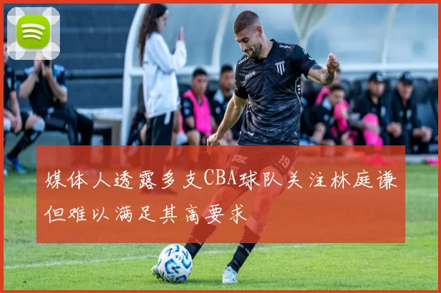 媒体人透露多支CBA球队关注林庭谦但难以满足其高要求