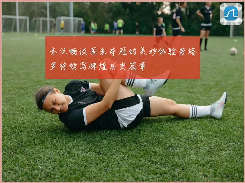 齐沃畅谈国米夺冠的美妙体验劳塔罗将续写辉煌历史篇章