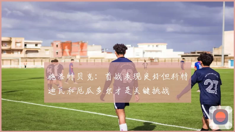 施洛特贝克：首战表现良好但科特迪瓦和厄瓜多尔才是关键挑战