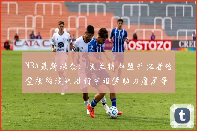 NBA最新动态：莫兰特加盟开拓者哈登续约谈判进行中追梦助力詹眉争冠