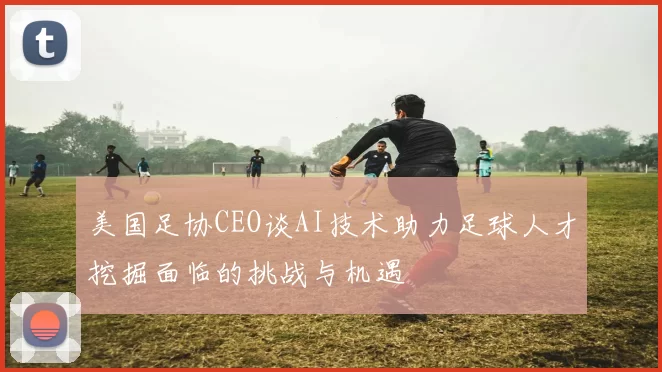 美国足协CEO谈AI技术助力足球人才挖掘面临的挑战与机遇