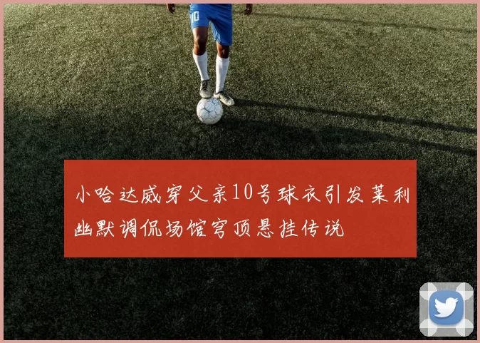 小哈达威穿父亲10号球衣引发莱利幽默调侃场馆穹顶悬挂传说