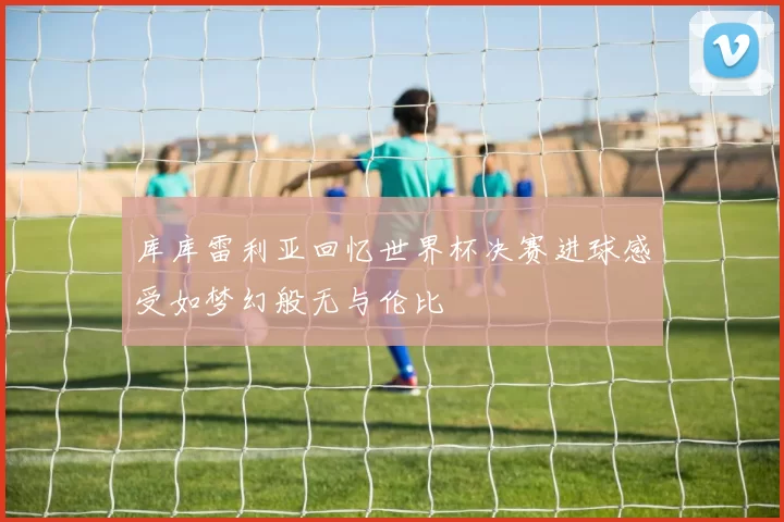 库库雷利亚回忆世界杯决赛进球感受如梦幻般无与伦比