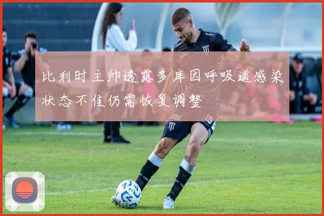 比利时主帅透露多库因呼吸道感染状态不佳仍需恢复调整