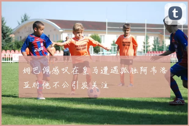 姆巴佩感叹在皇马遭遇孤独阿韦洛亚对他不公引发关注