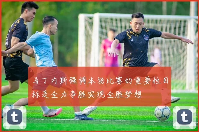 马丁内斯强调本场比赛的重要性目标是全力争胜实现全胜梦想