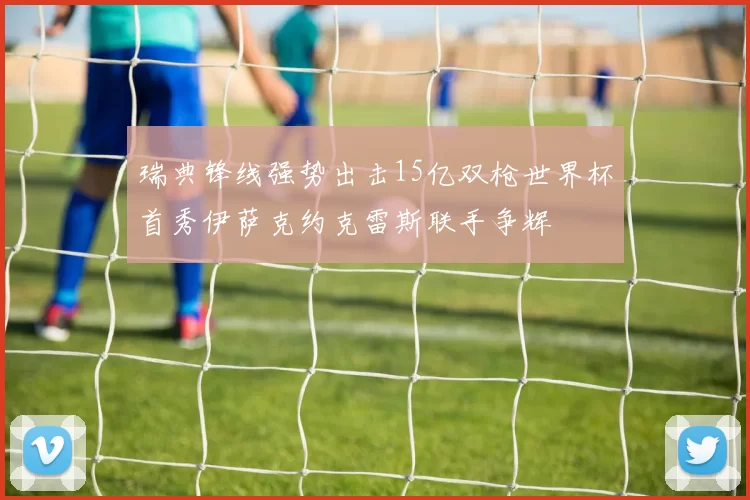 瑞典锋线强势出击15亿双枪世界杯首秀伊萨克约克雷斯联手争辉