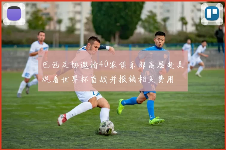 巴西足协邀请40家俱乐部高层赴美观看世界杯首战并报销相关费用