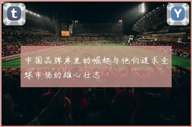 中国品牌库里的崛起与他们追求全球市场的雄心壮志