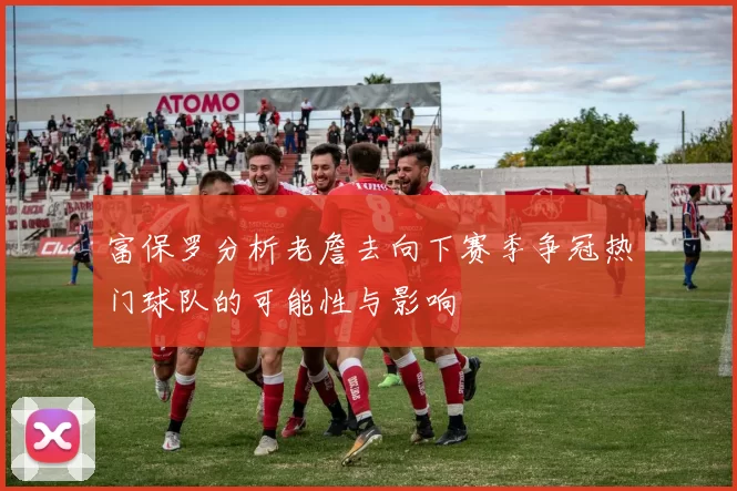 富保罗分析老詹去向下赛季争冠热门球队的可能性与影响