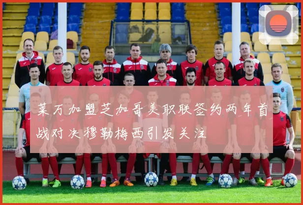 莱万加盟芝加哥美职联签约两年首战对决穆勒梅西引发关注