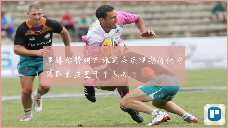 罗滕称赞姆巴佩完美表现期待他将团队利益置于个人之上