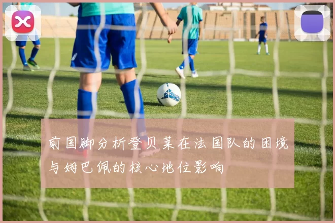 前国脚分析登贝莱在法国队的困境与姆巴佩的核心地位影响