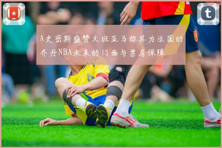 A史密斯盛赞文班亚马称其为法国的乔丹NBA未来的门面与票房保障