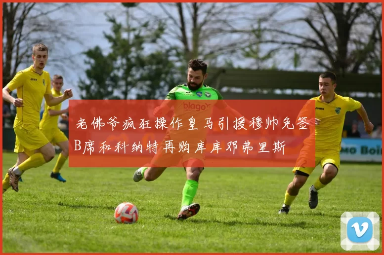 老佛爷疯狂操作皇马引援穆帅免签B席和科纳特再购库库邓弗里斯
