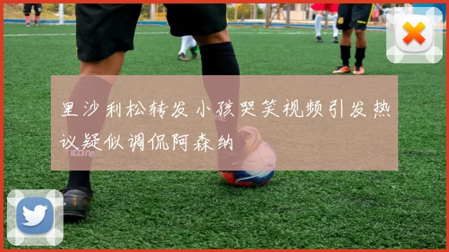 里沙利松转发小孩哭笑视频引发热议疑似调侃阿森纳