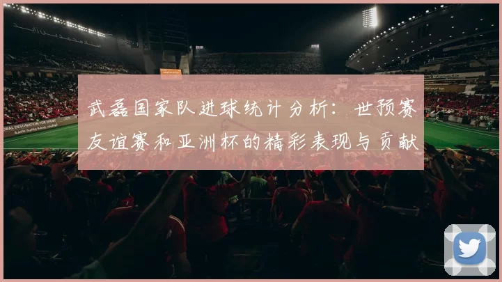 武磊国家队进球统计分析：世预赛友谊赛和亚洲杯的精彩表现与贡献